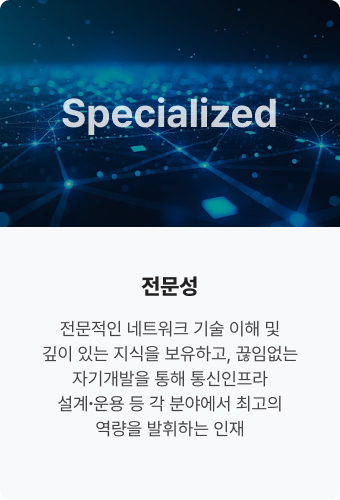 Specialized 전문성. 전문적인 네트워크 기술 
                            이해 및 깊이 있는 지식을 
                            보유하고, 끊임없는 
                            자기개발을 통해 
                            통신인프라 설계∙운용 등 
                            각 분야에서 최고의 
                            역량을 발휘하는 인재