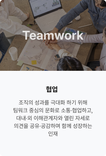 Teamwork 협업. 조직의 성과를 극대화 
                            하기 위해 팀워크 중심의 
                            문화로 소통·협업하고, 
                            대내·외 이해관계자와
                            열린 자세로 의견을 
                            공유·공감하며 함께
                            성장하는 인재
